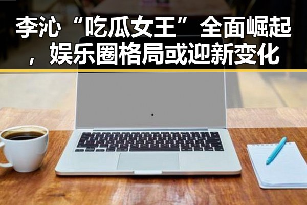 李沁“吃瓜女王”全面崛起,娱乐圈格局或迎新变化
